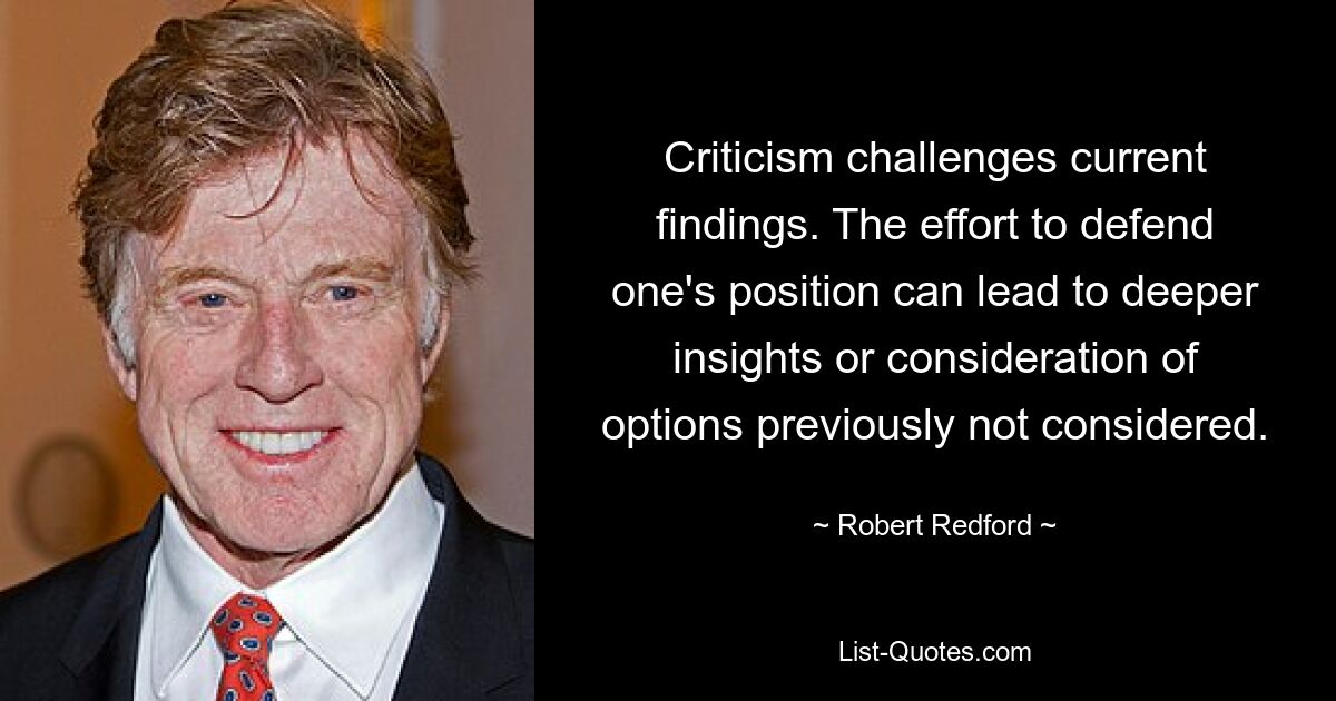 Criticism challenges current findings. The effort to defend one's position can lead to deeper insights or consideration of options previously not considered. — © Robert Redford