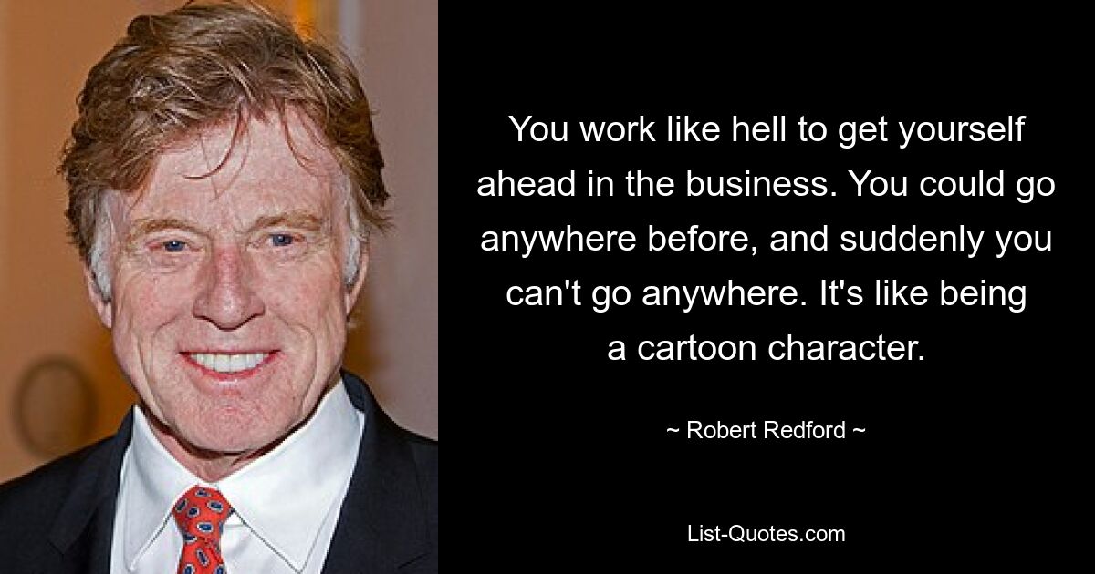 You work like hell to get yourself ahead in the business. You could go anywhere before, and suddenly you can't go anywhere. It's like being a cartoon character. — © Robert Redford