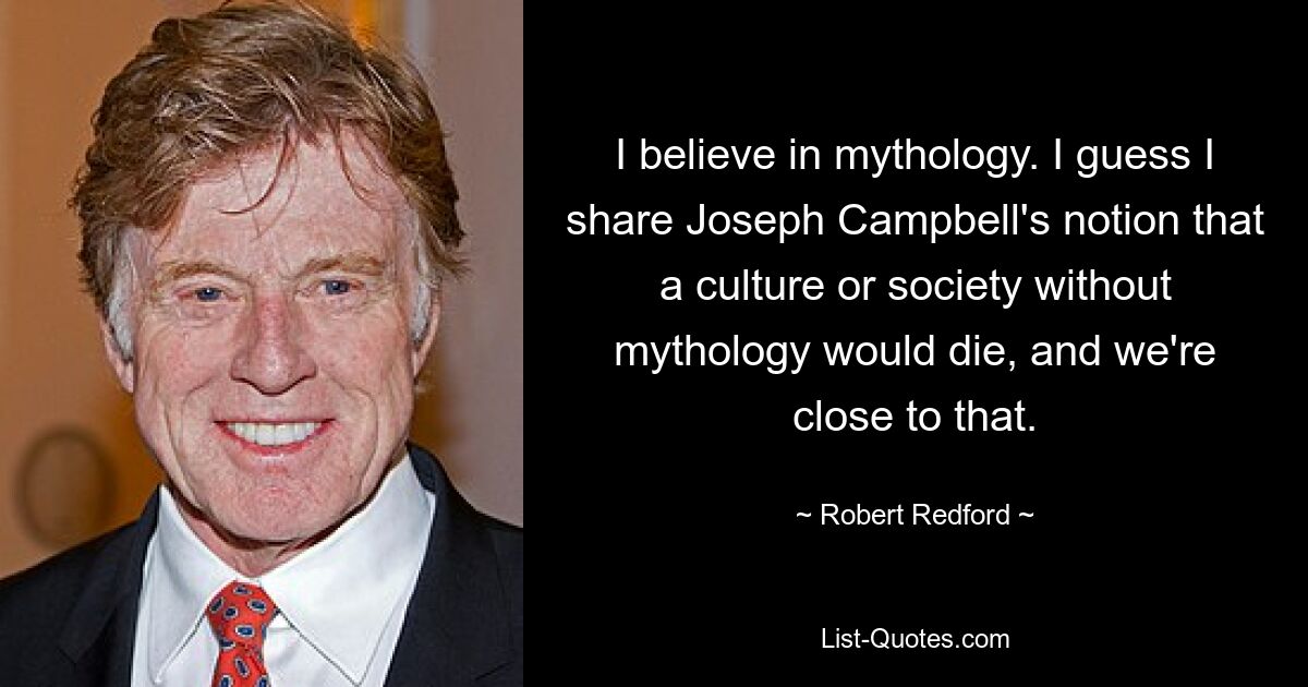 I believe in mythology. I guess I share Joseph Campbell's notion that a culture or society without mythology would die, and we're close to that. — © Robert Redford