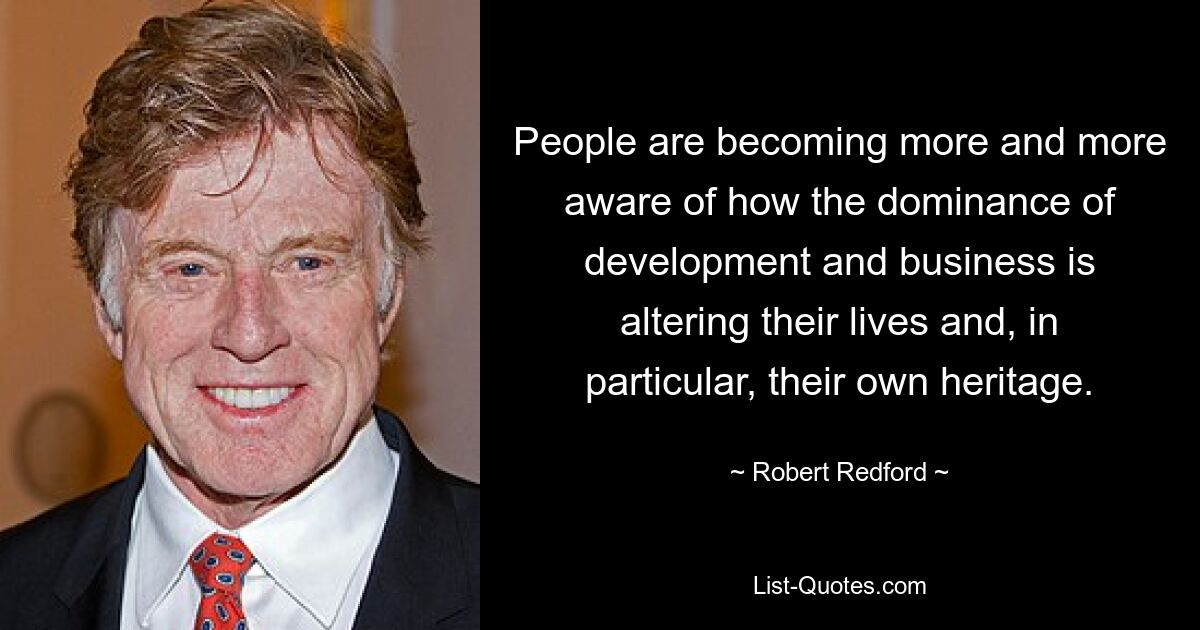 People are becoming more and more aware of how the dominance of development and business is altering their lives and, in particular, their own heritage. — © Robert Redford