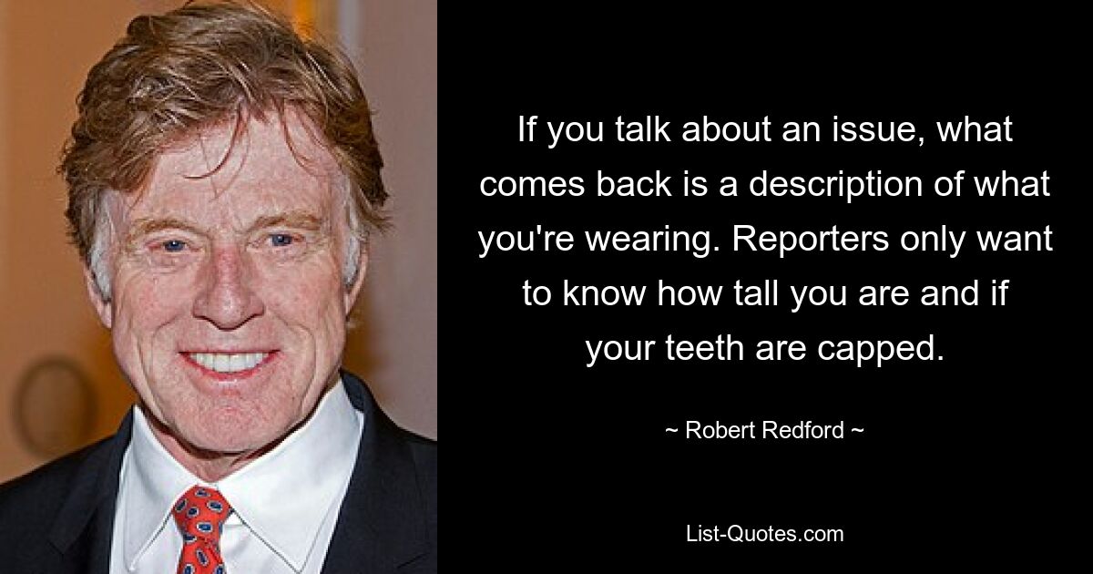 If you talk about an issue, what comes back is a description of what you're wearing. Reporters only want to know how tall you are and if your teeth are capped. — © Robert Redford