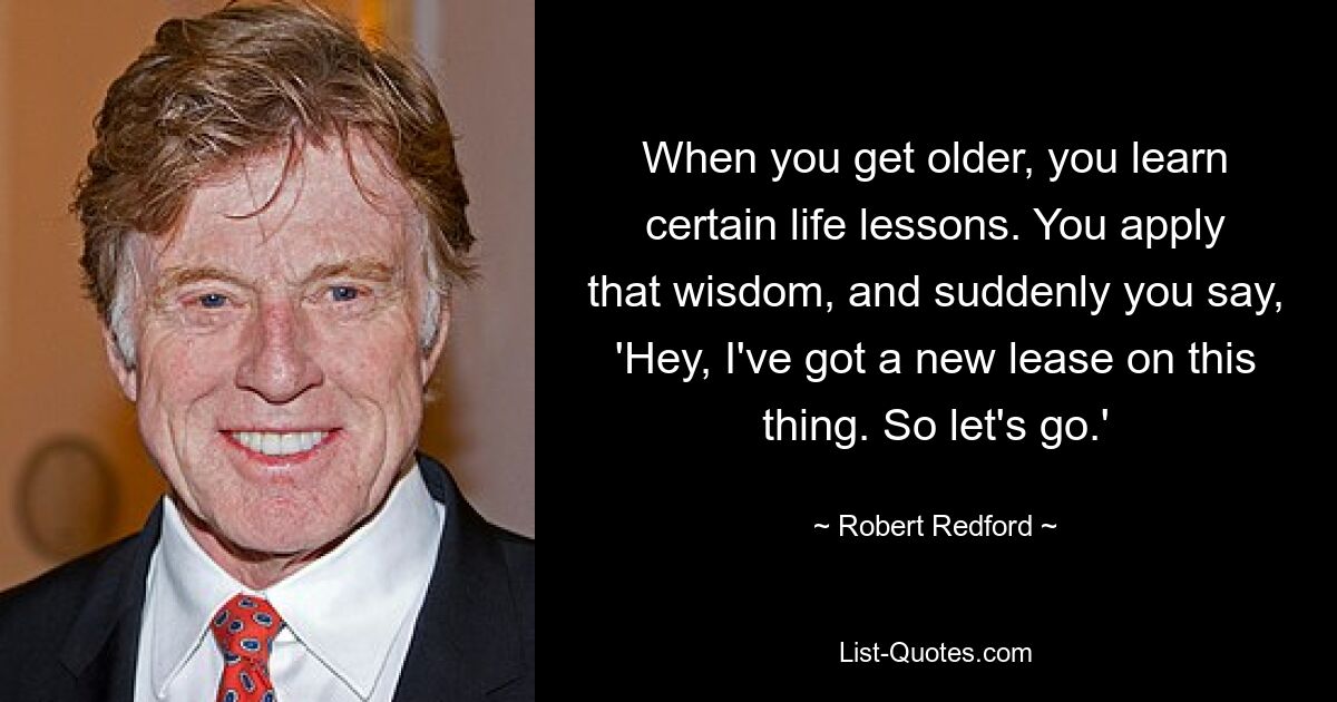 When you get older, you learn certain life lessons. You apply that wisdom, and suddenly you say, 'Hey, I've got a new lease on this thing. So let's go.' — © Robert Redford