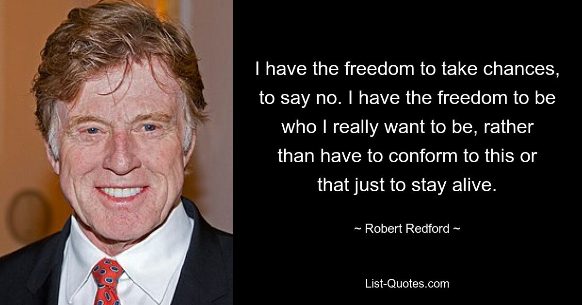 I have the freedom to take chances, to say no. I have the freedom to be who I really want to be, rather than have to conform to this or that just to stay alive. — © Robert Redford