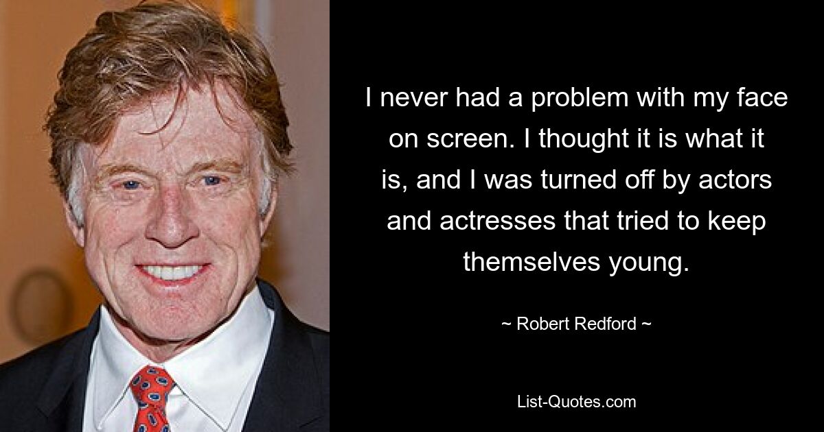 I never had a problem with my face on screen. I thought it is what it is, and I was turned off by actors and actresses that tried to keep themselves young. — © Robert Redford