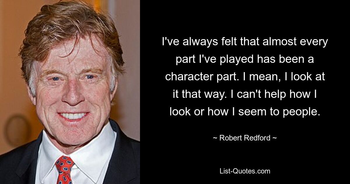 I've always felt that almost every part I've played has been a character part. I mean, I look at it that way. I can't help how I look or how I seem to people. — © Robert Redford