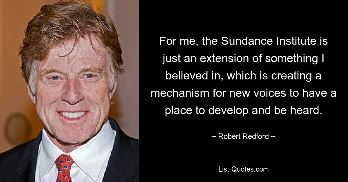 For me, the Sundance Institute is just an extension of something I believed in, which is creating a mechanism for new voices to have a place to develop and be heard. — © Robert Redford