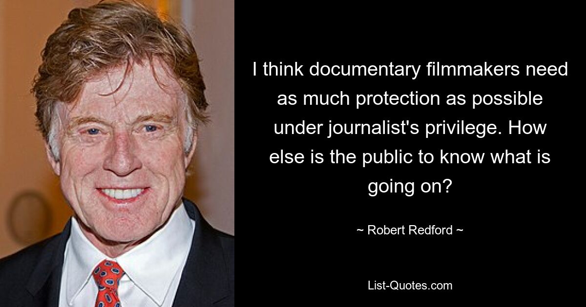 I think documentary filmmakers need as much protection as possible under journalist's privilege. How else is the public to know what is going on? — © Robert Redford