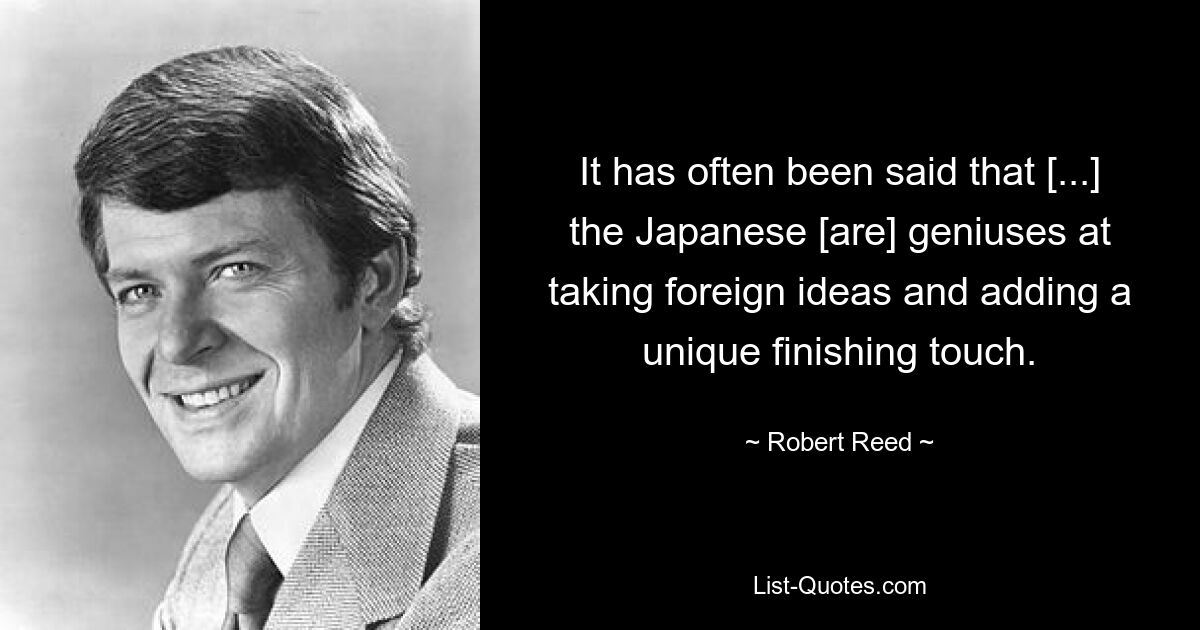 It has often been said that [...] the Japanese [are] geniuses at taking foreign ideas and adding a unique finishing touch. — © Robert Reed