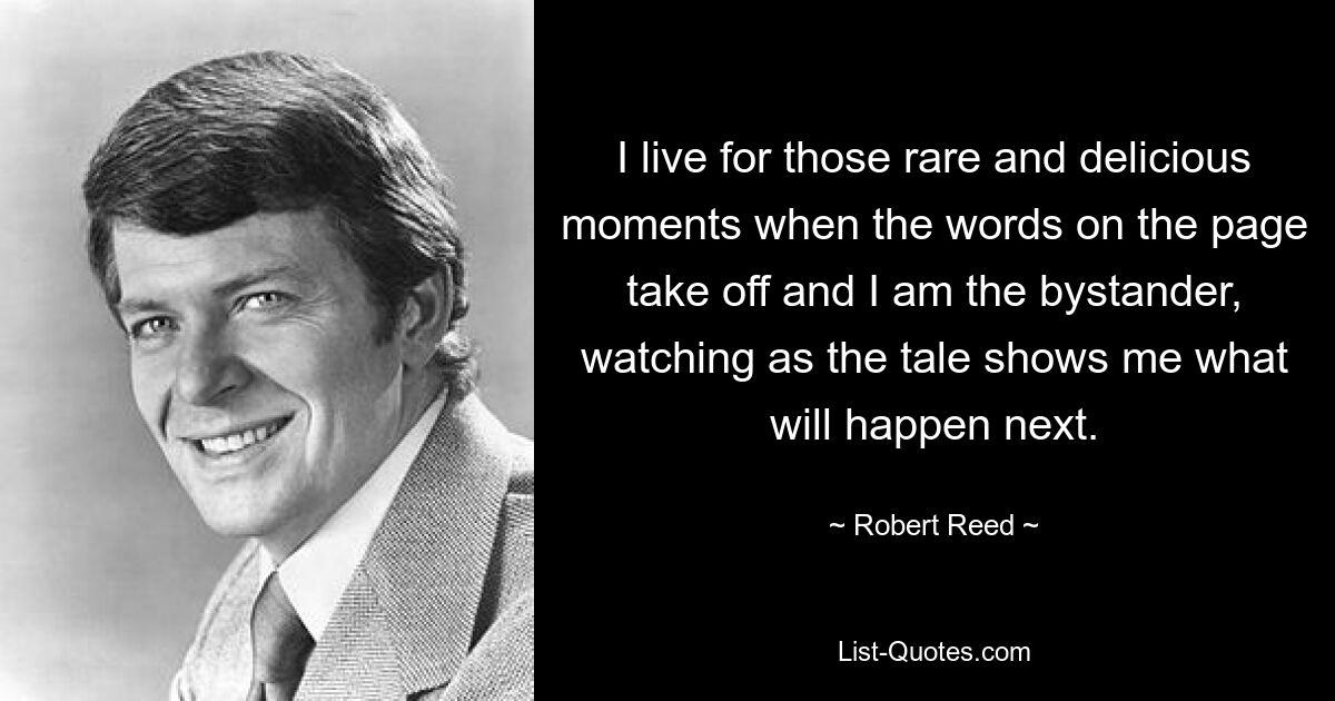 I live for those rare and delicious moments when the words on the page take off and I am the bystander, watching as the tale shows me what will happen next. — © Robert Reed