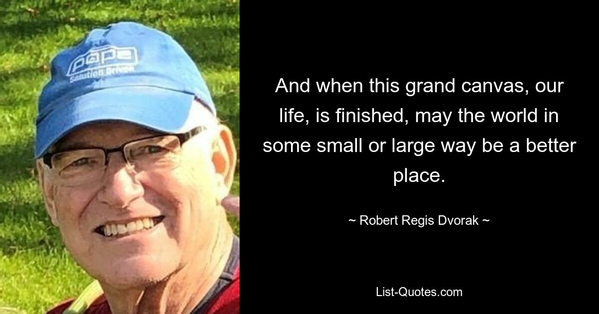 And when this grand canvas, our life, is finished, may the world in some small or large way be a better place. — © Robert Regis Dvorak