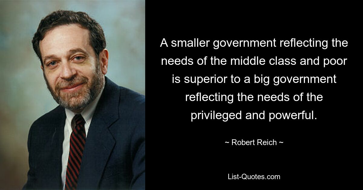 A smaller government reflecting the needs of the middle class and poor is superior to a big government reflecting the needs of the privileged and powerful. — © Robert Reich