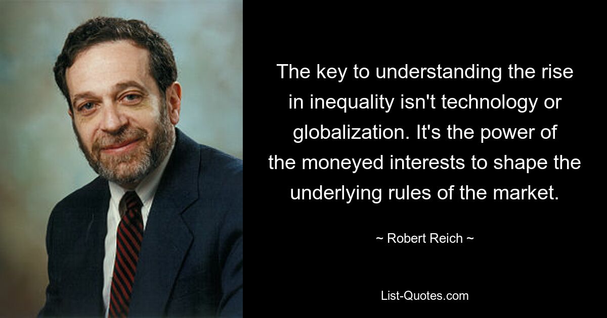 The key to understanding the rise in inequality isn't technology or globalization. It's the power of the moneyed interests to shape the underlying rules of the market. — © Robert Reich