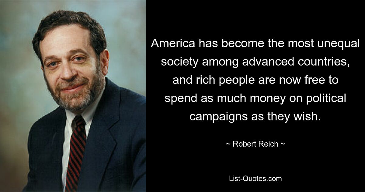 America has become the most unequal society among advanced countries, and rich people are now free to spend as much money on political campaigns as they wish. — © Robert Reich