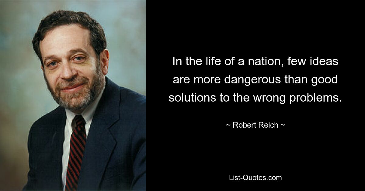 In the life of a nation, few ideas are more dangerous than good solutions to the wrong problems. — © Robert Reich