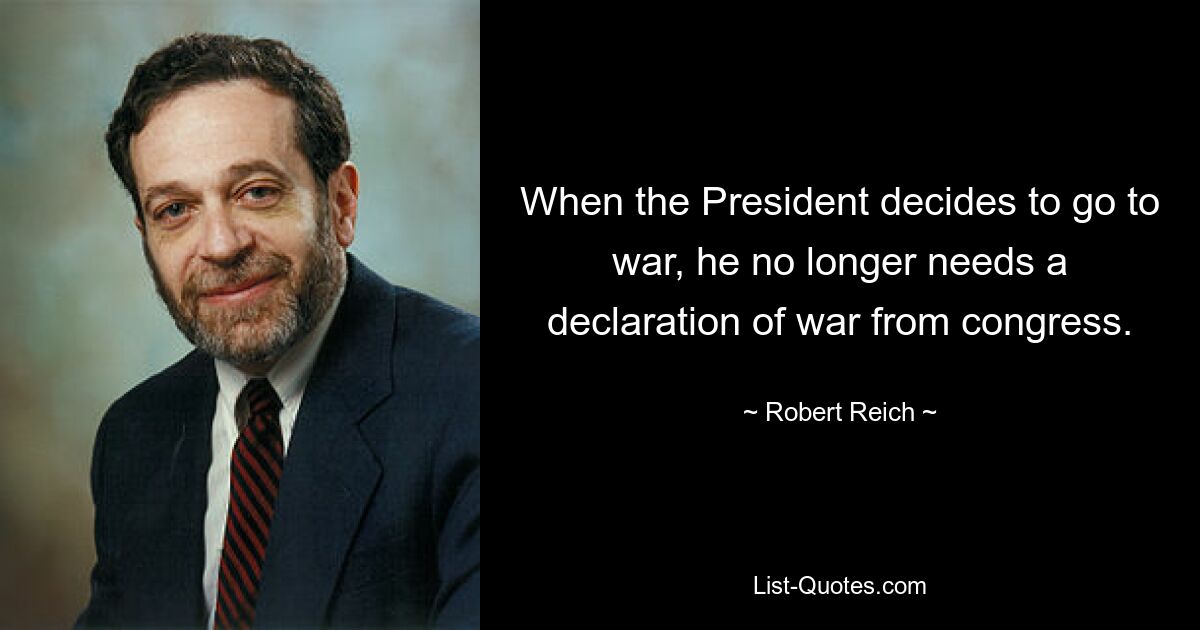 When the President decides to go to war, he no longer needs a declaration of war from congress. — © Robert Reich