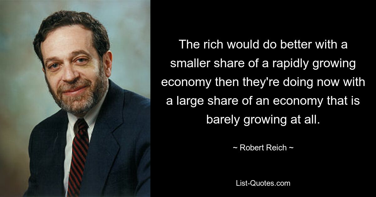 The rich would do better with a smaller share of a rapidly growing economy then they're doing now with a large share of an economy that is barely growing at all. — © Robert Reich