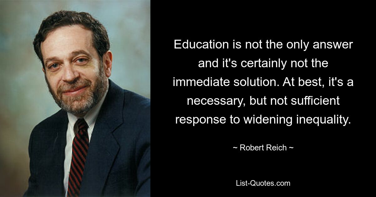 Education is not the only answer and it's certainly not the immediate solution. At best, it's a necessary, but not sufficient response to widening inequality. — © Robert Reich