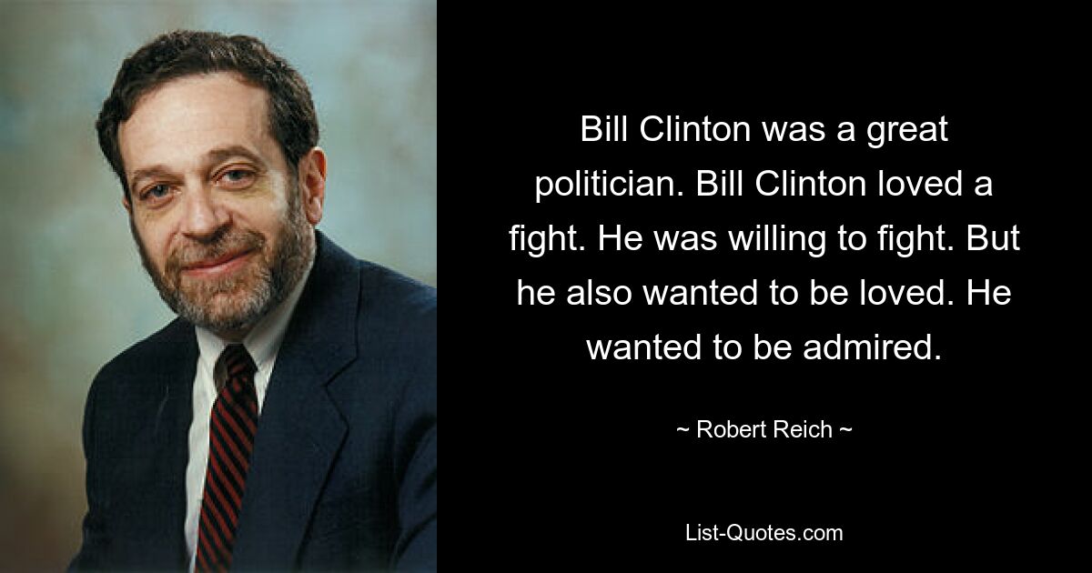 Bill Clinton was a great politician. Bill Clinton loved a fight. He was willing to fight. But he also wanted to be loved. He wanted to be admired. — © Robert Reich