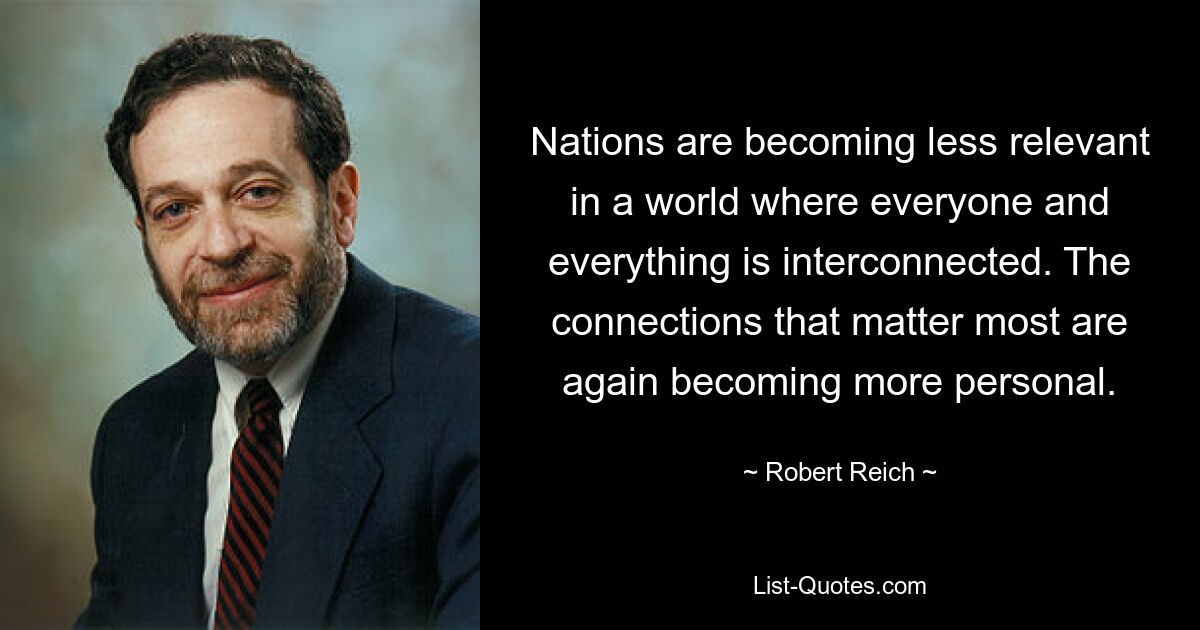 Nations are becoming less relevant in a world where everyone and everything is interconnected. The connections that matter most are again becoming more personal. — © Robert Reich