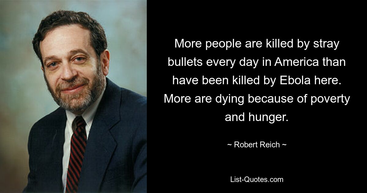 More people are killed by stray bullets every day in America than have been killed by Ebola here. More are dying because of poverty and hunger. — © Robert Reich