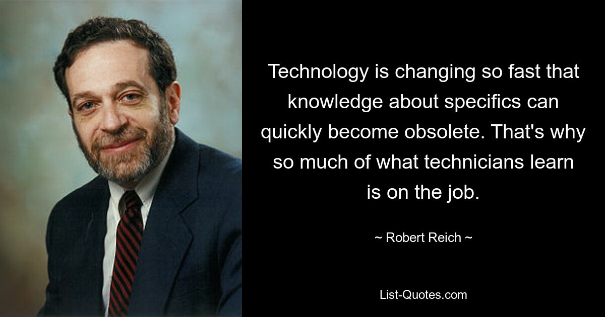 Technology is changing so fast that knowledge about specifics can quickly become obsolete. That's why so much of what technicians learn is on the job. — © Robert Reich