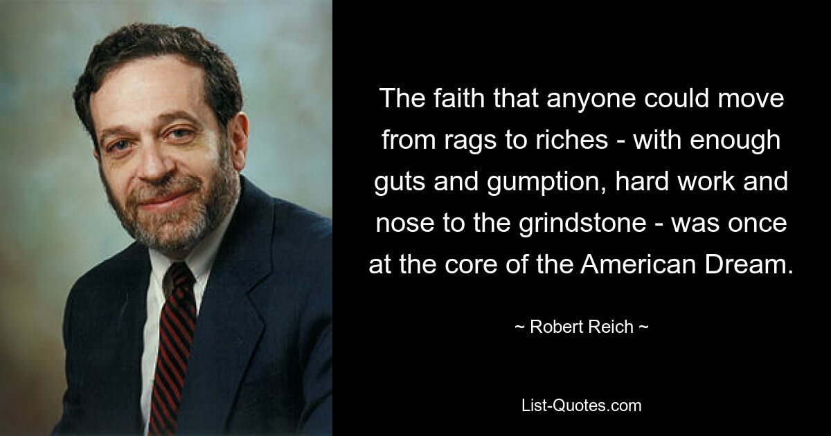 The faith that anyone could move from rags to riches - with enough guts and gumption, hard work and nose to the grindstone - was once at the core of the American Dream. — © Robert Reich