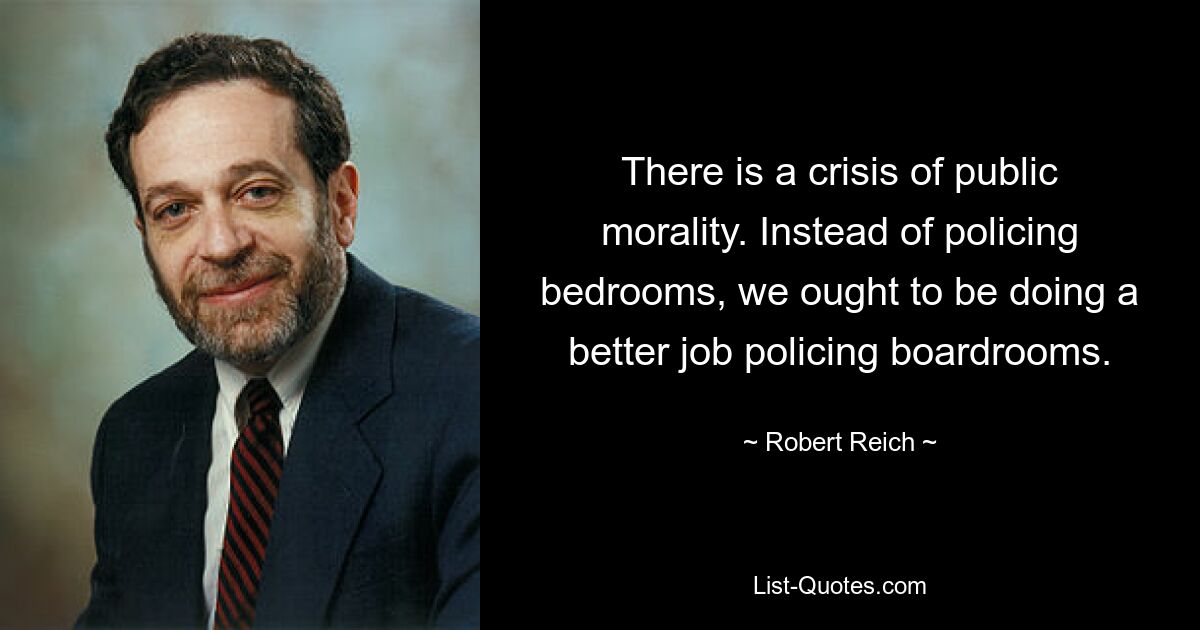 There is a crisis of public morality. Instead of policing bedrooms, we ought to be doing a better job policing boardrooms. — © Robert Reich