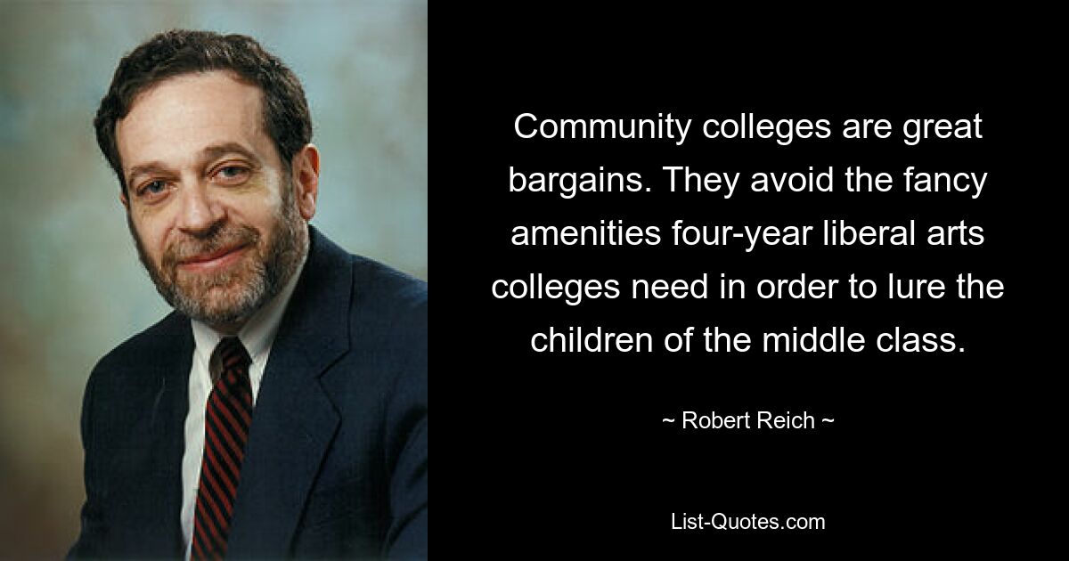 Community colleges are great bargains. They avoid the fancy amenities four-year liberal arts colleges need in order to lure the children of the middle class. — © Robert Reich