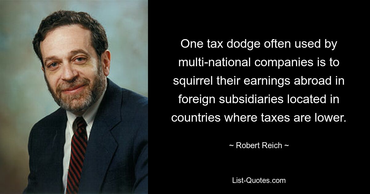 One tax dodge often used by multi-national companies is to squirrel their earnings abroad in foreign subsidiaries located in countries where taxes are lower. — © Robert Reich