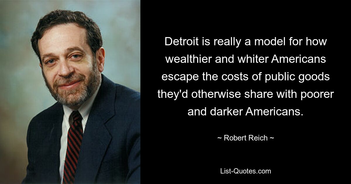 Detroit is really a model for how wealthier and whiter Americans escape the costs of public goods they'd otherwise share with poorer and darker Americans. — © Robert Reich