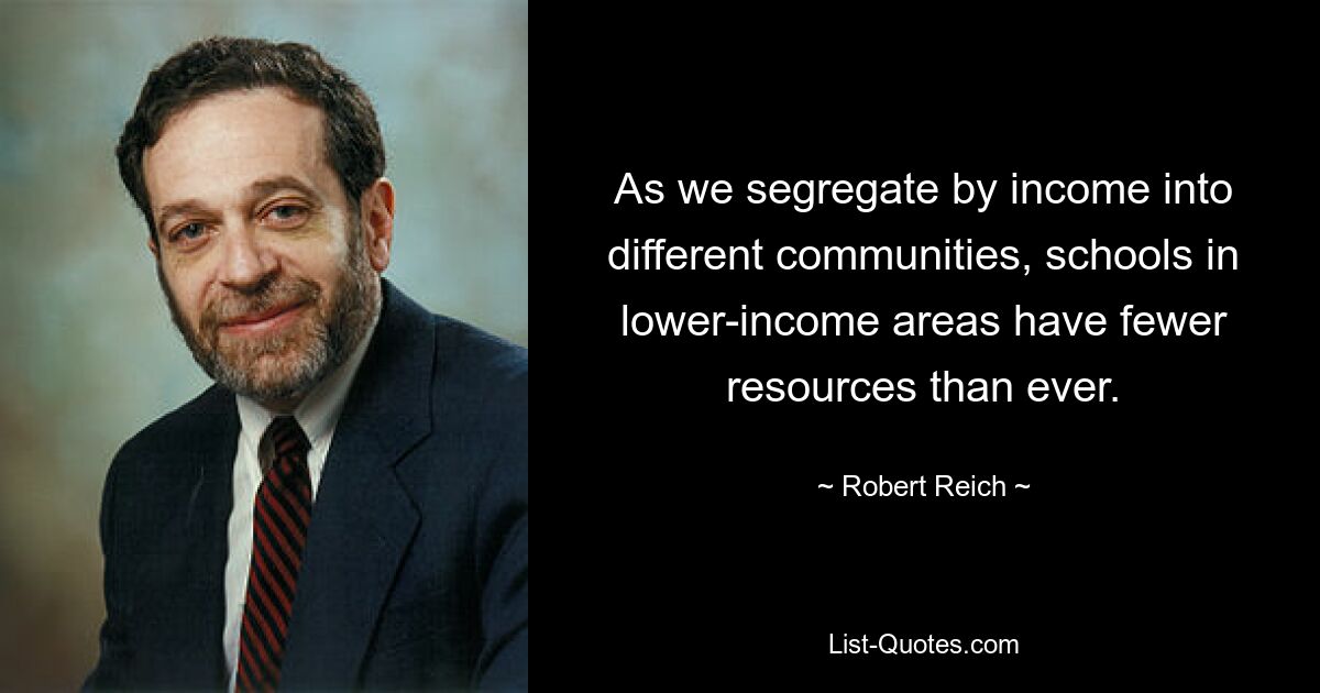 As we segregate by income into different communities, schools in lower-income areas have fewer resources than ever. — © Robert Reich