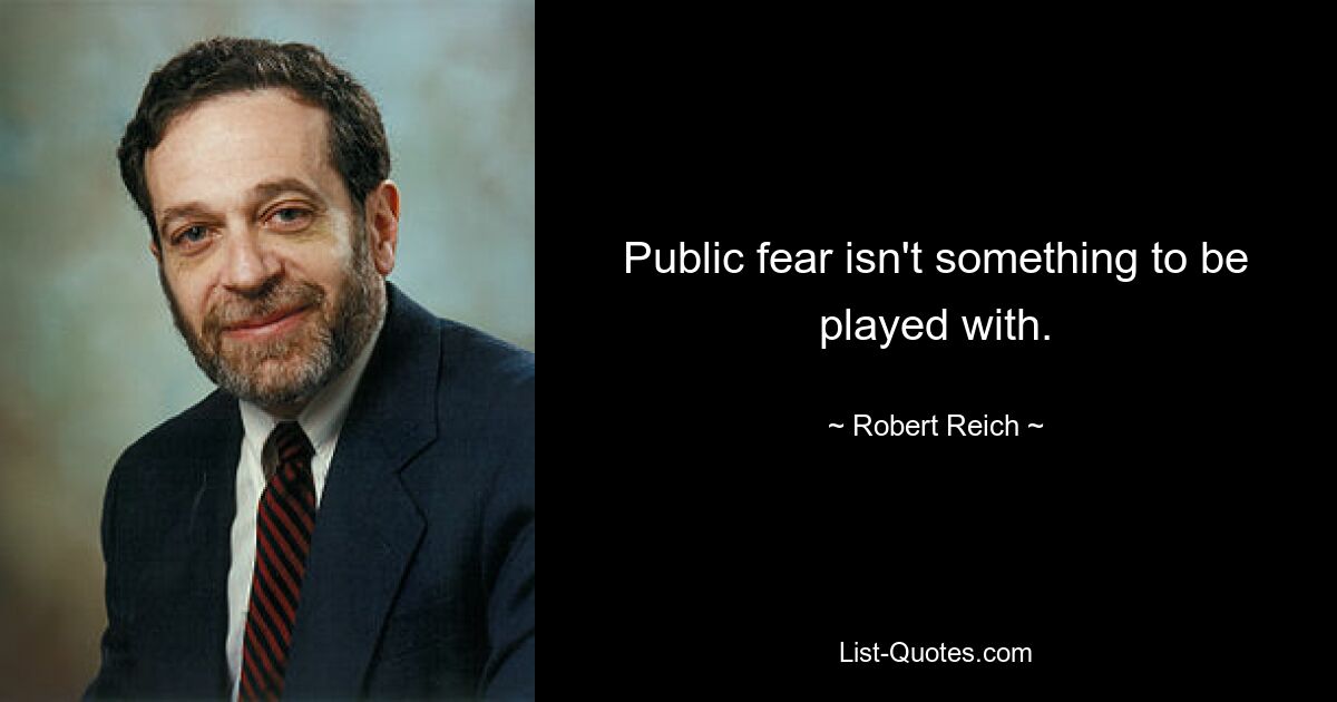 Public fear isn't something to be played with. — © Robert Reich