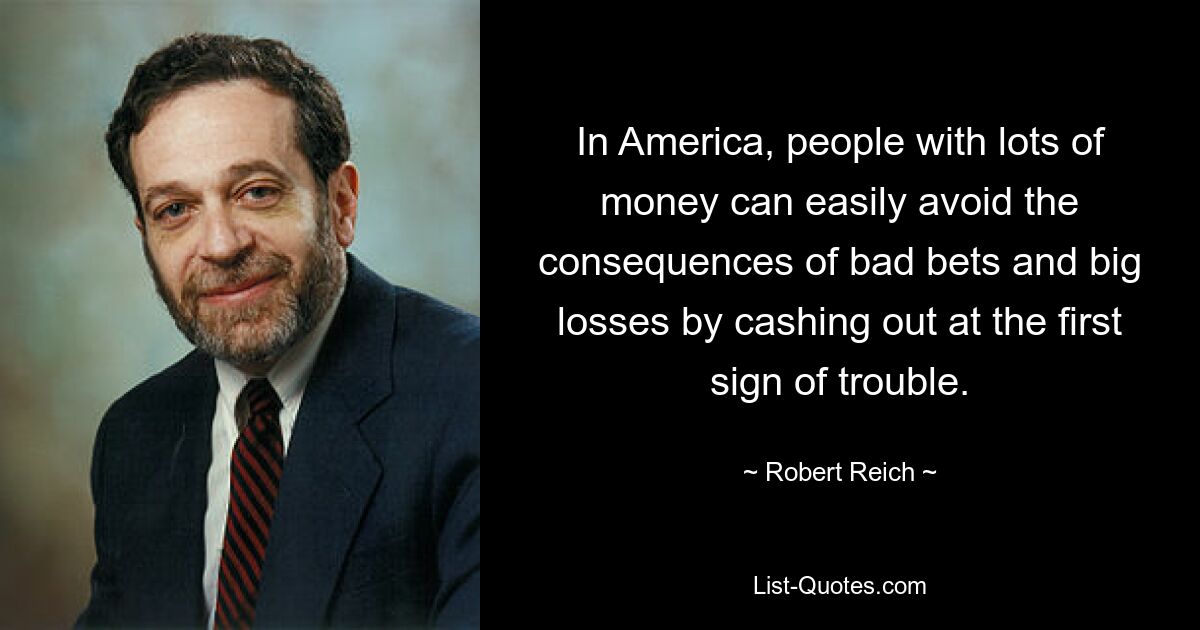 In America, people with lots of money can easily avoid the consequences of bad bets and big losses by cashing out at the first sign of trouble. — © Robert Reich