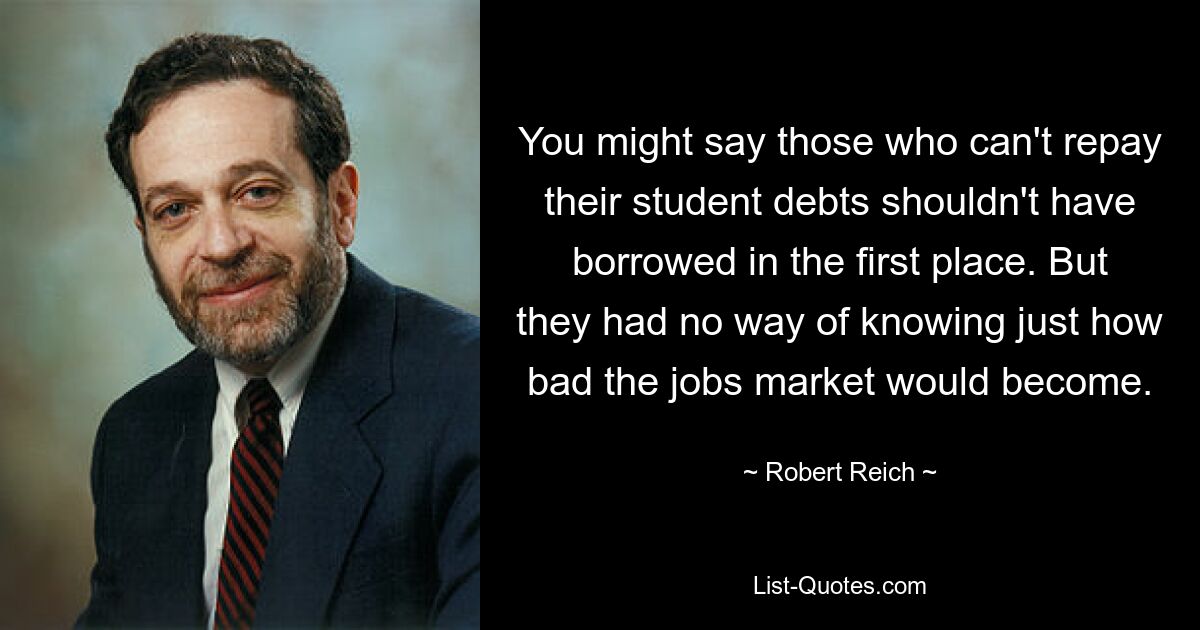 You might say those who can't repay their student debts shouldn't have borrowed in the first place. But they had no way of knowing just how bad the jobs market would become. — © Robert Reich