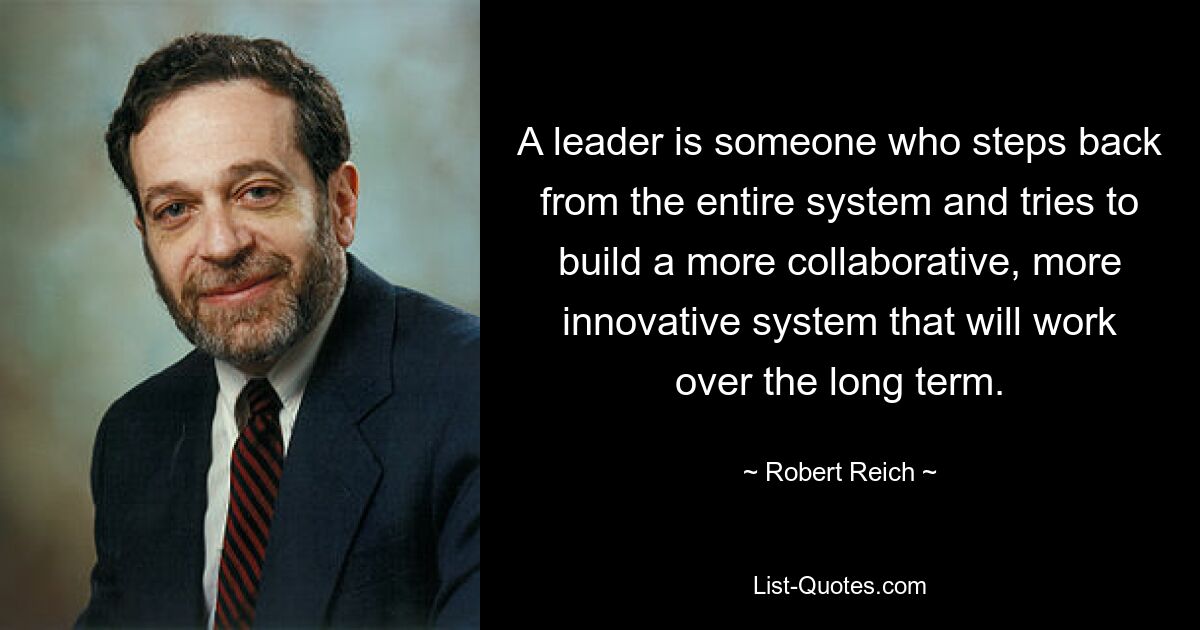 A leader is someone who steps back from the entire system and tries to build a more collaborative, more innovative system that will work over the long term. — © Robert Reich