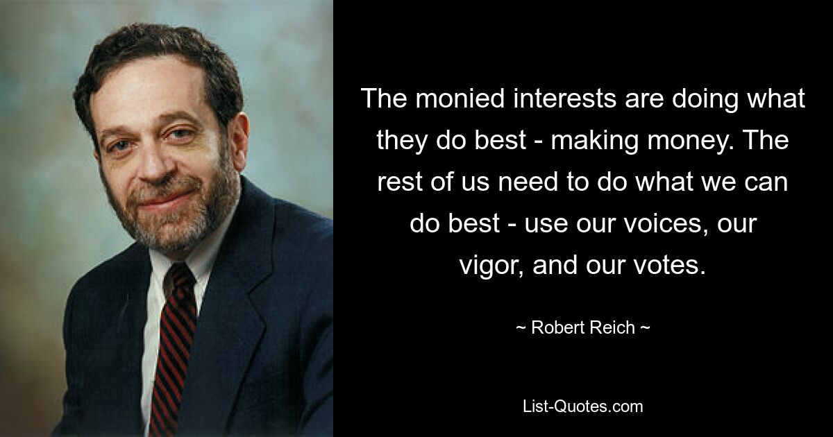 The monied interests are doing what they do best - making money. The rest of us need to do what we can do best - use our voices, our vigor, and our votes. — © Robert Reich