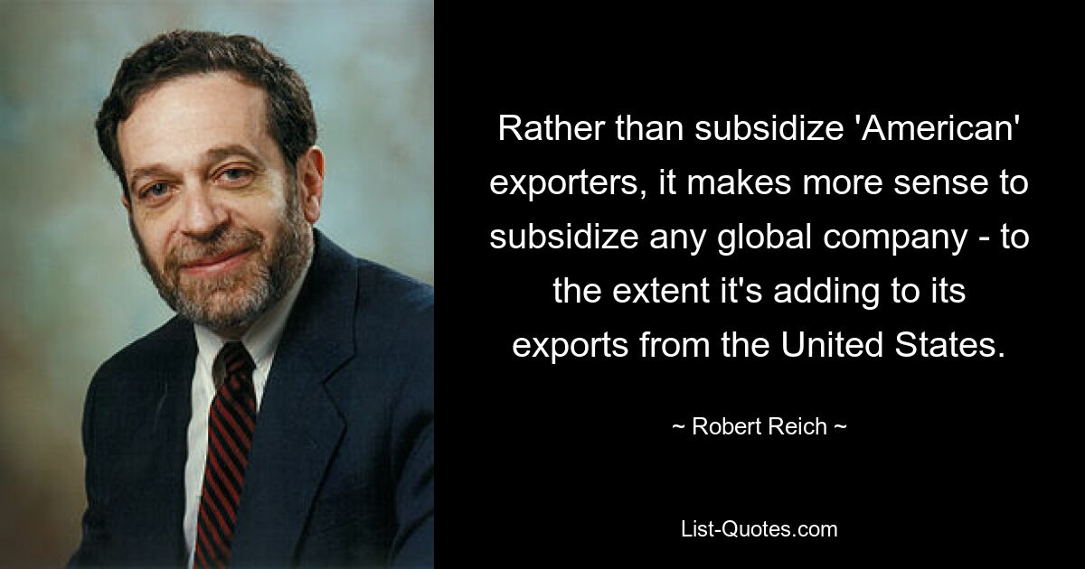 Rather than subsidize 'American' exporters, it makes more sense to subsidize any global company - to the extent it's adding to its exports from the United States. — © Robert Reich