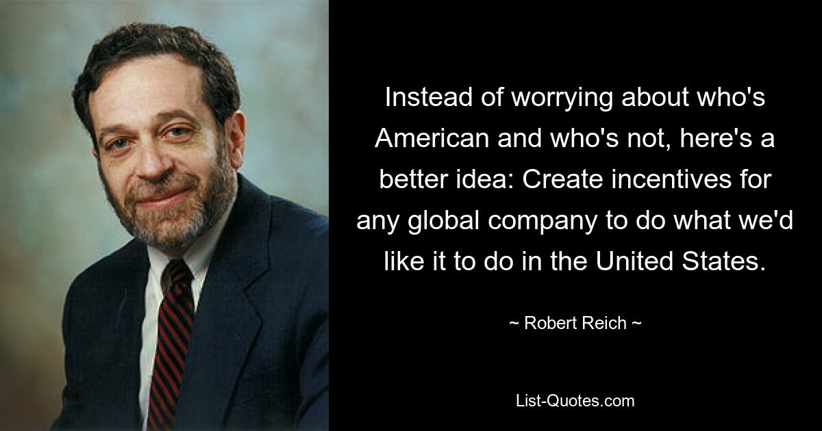 Instead of worrying about who's American and who's not, here's a better idea: Create incentives for any global company to do what we'd like it to do in the United States. — © Robert Reich