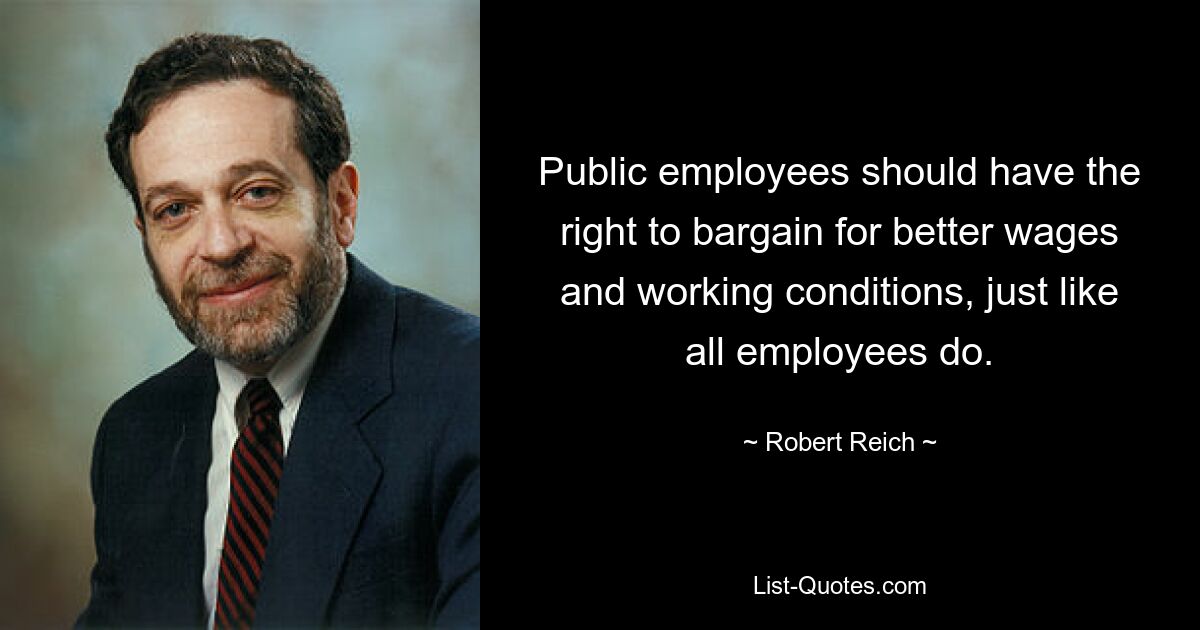 Public employees should have the right to bargain for better wages and working conditions, just like all employees do. — © Robert Reich