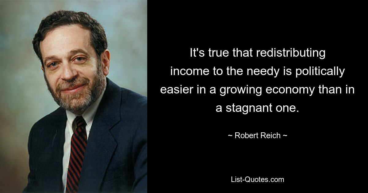 It's true that redistributing income to the needy is politically easier in a growing economy than in a stagnant one. — © Robert Reich