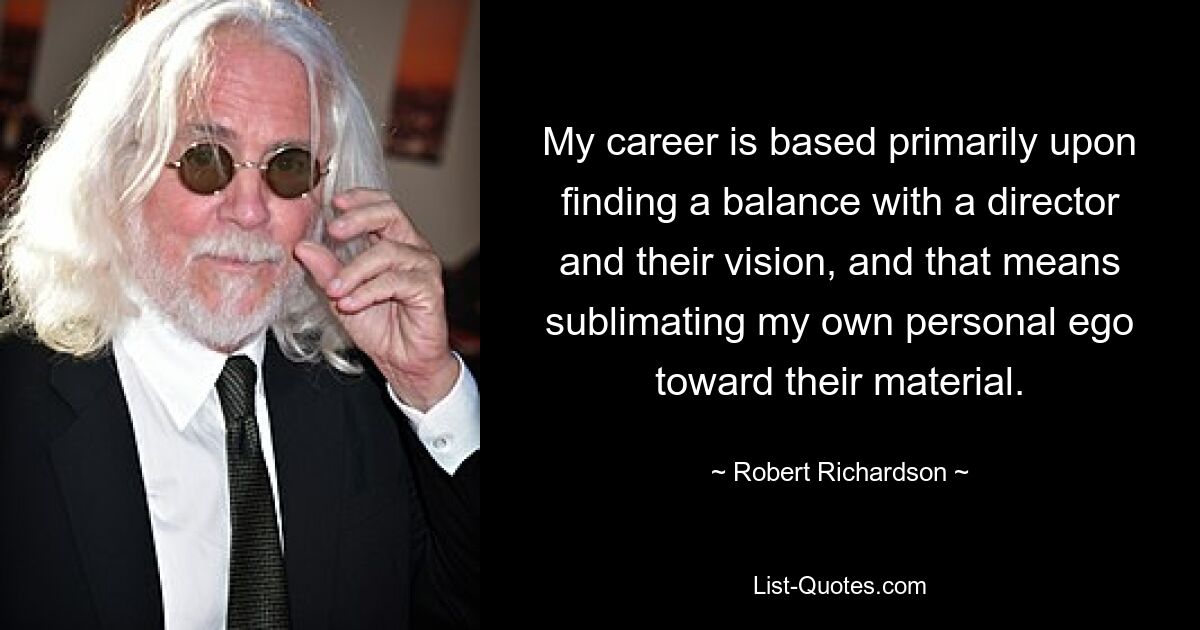 My career is based primarily upon finding a balance with a director and their vision, and that means sublimating my own personal ego toward their material. — © Robert Richardson