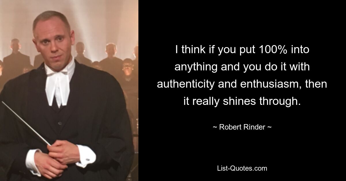 I think if you put 100% into anything and you do it with authenticity and enthusiasm, then it really shines through. — © Robert Rinder