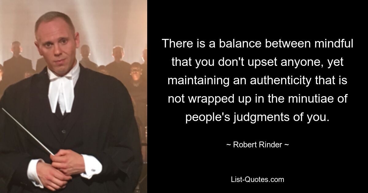 There is a balance between mindful that you don't upset anyone, yet maintaining an authenticity that is not wrapped up in the minutiae of people's judgments of you. — © Robert Rinder