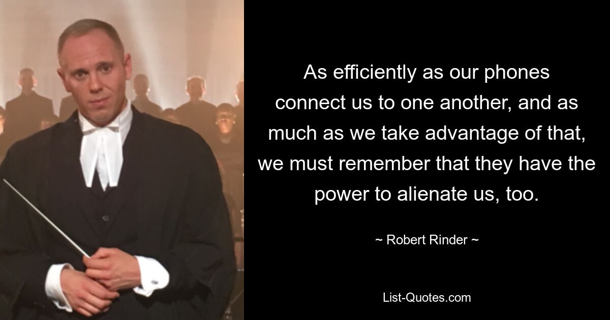 As efficiently as our phones connect us to one another, and as much as we take advantage of that, we must remember that they have the power to alienate us, too. — © Robert Rinder