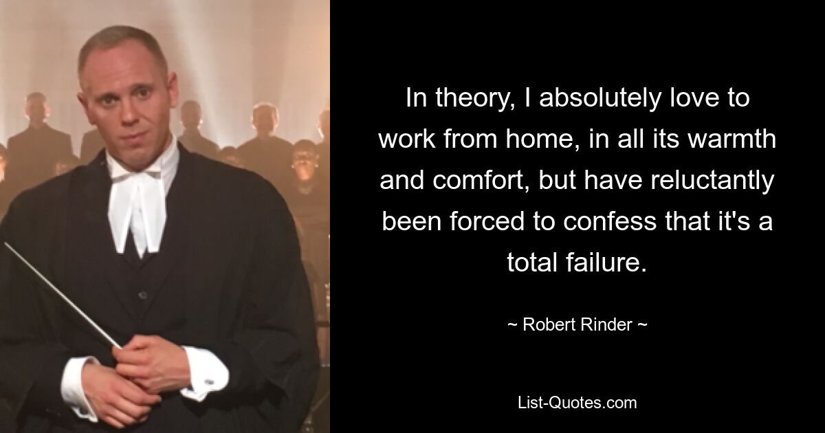 In theory, I absolutely love to work from home, in all its warmth and comfort, but have reluctantly been forced to confess that it's a total failure. — © Robert Rinder