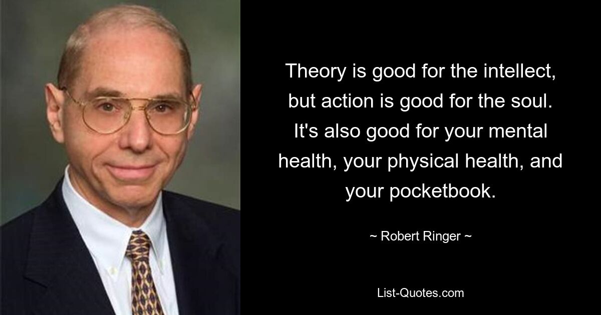 Theory is good for the intellect, but action is good for the soul. It's also good for your mental health, your physical health, and your pocketbook. — © Robert Ringer