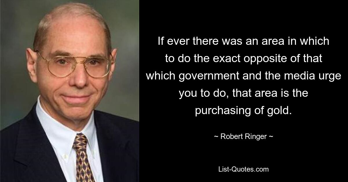 Если когда-либо существовала область, в которой можно делать прямо противоположное тому, к чему вас призывают правительство и средства массовой информации, то это покупка золота. — © Роберт Рингер 