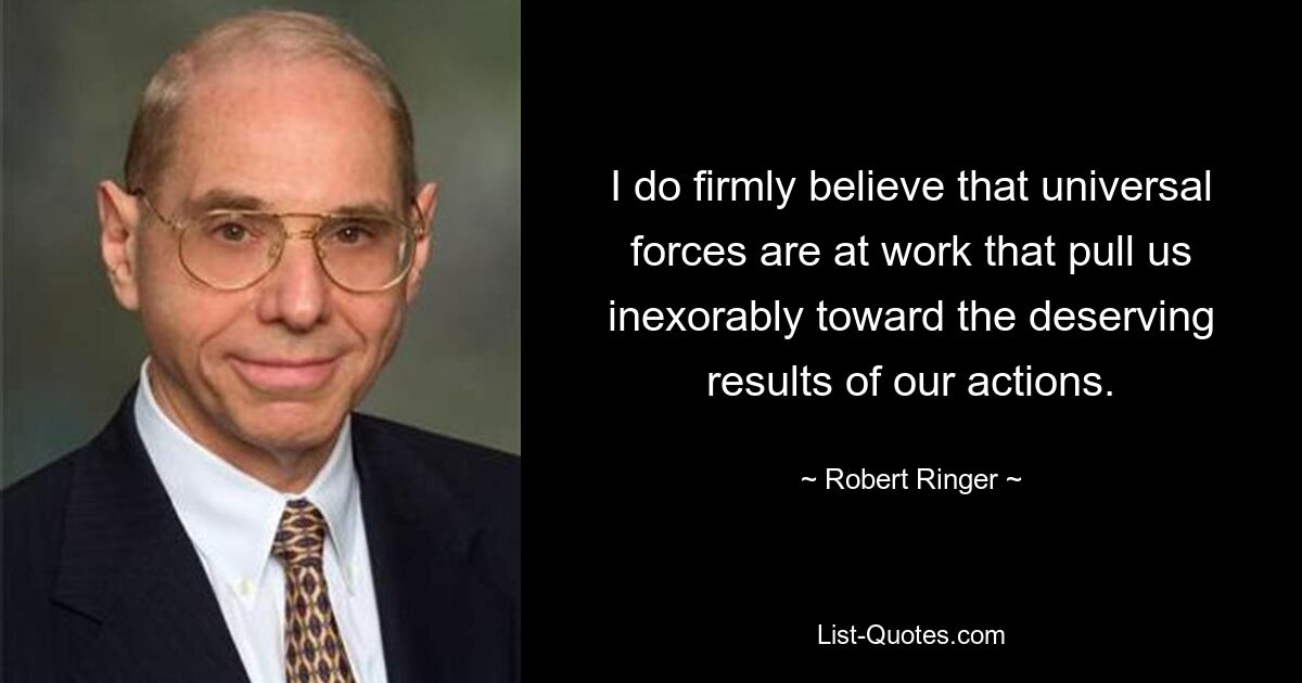 I do firmly believe that universal forces are at work that pull us inexorably toward the deserving results of our actions. — © Robert Ringer