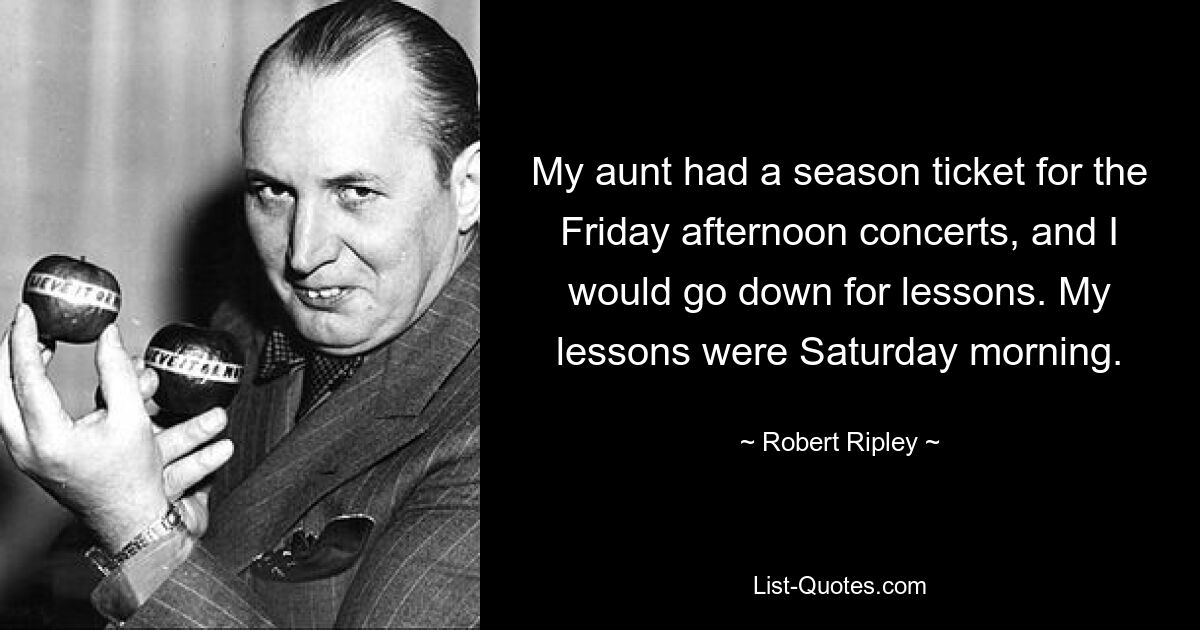 My aunt had a season ticket for the Friday afternoon concerts, and I would go down for lessons. My lessons were Saturday morning. — © Robert Ripley