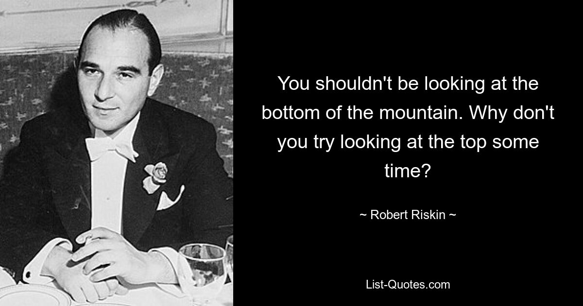 You shouldn't be looking at the bottom of the mountain. Why don't you try looking at the top some time? — © Robert Riskin